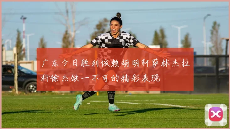 广东今日胜利依赖胡明轩萨林杰拉科徐杰缺一不可的精彩表现