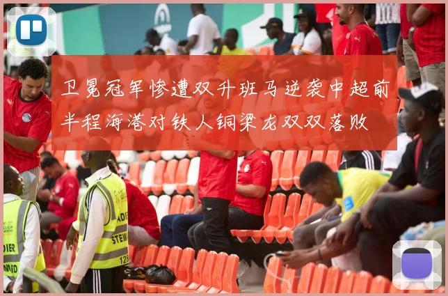 卫冕冠军惨遭双升班马逆袭中超前半程海港对铁人铜梁龙双双落败