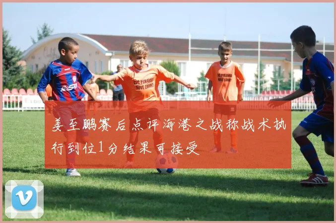 姜至鹏赛后点评海港之战称战术执行到位1分结果可接受