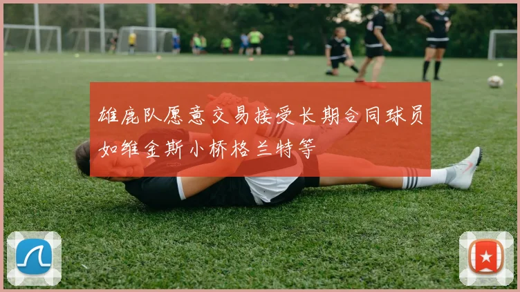 雄鹿队愿意交易接受长期合同球员如维金斯小桥格兰特等