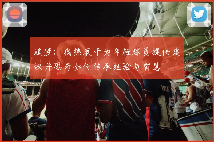 追梦：我热衷于为年轻球员提供建议并思考如何传承经验与智慧