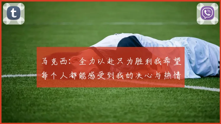 马克西：全力以赴只为胜利我希望每个人都能感受到我的决心与热情