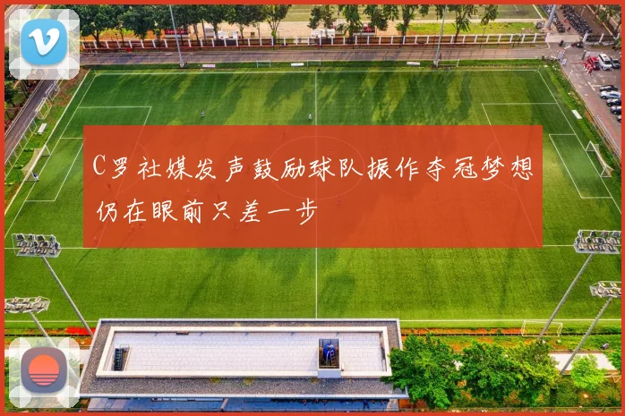 C罗社媒发声鼓励球队振作夺冠梦想仍在眼前只差一步