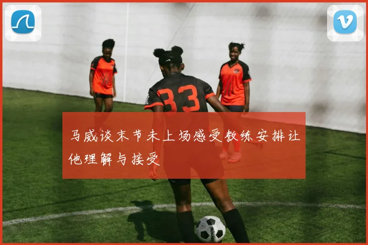 马威谈末节未上场感受教练安排让他理解与接受