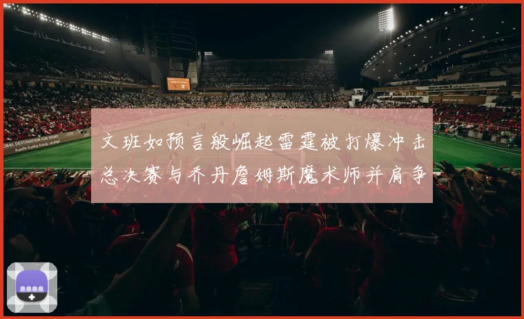 文班如预言般崛起雷霆被打爆冲击总决赛与乔丹詹姆斯魔术师并肩争首冠