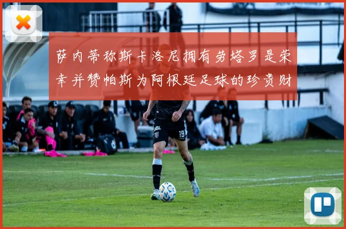 萨内蒂称斯卡洛尼拥有劳塔罗是荣幸并赞帕斯为阿根廷足球的珍贵财富