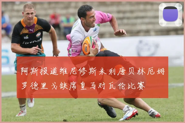 阿斯报道维尼修斯米利唐贝林厄姆罗德里戈缺席皇马对瓦伦比赛