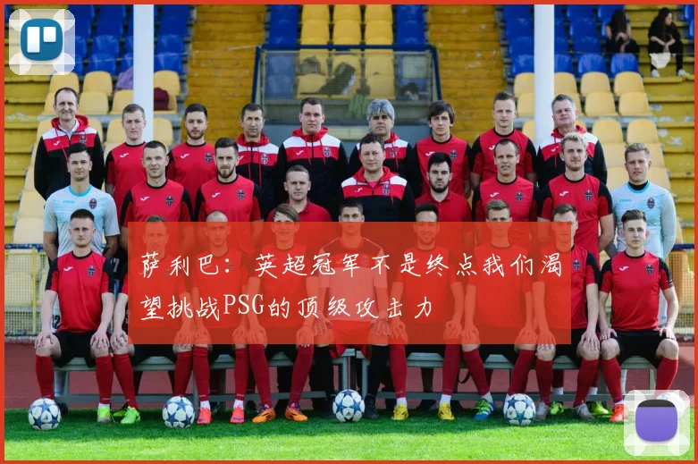 萨利巴：英超冠军不是终点我们渴望挑战PSG的顶级攻击力