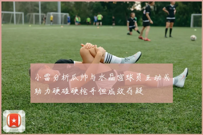 小雷分析瓜帅与水晶宫球员互动或助力硬碰硬枪手但成效存疑