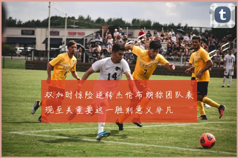 双加时惊险逆转杰伦布朗称团队表现至关重要这一胜利意义非凡